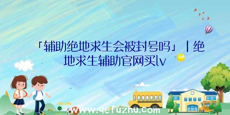 「辅助绝地求生会被封号吗」|绝地求生辅助官网买lv